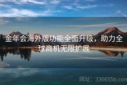 金年会海外版功能全面升级，助力全球商机无限扩展