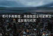 老对手再聚首，英雄联盟全明星赛见证友情与欢笑