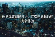 乐竞体育赋能整合：打造电竞现场热力新体验