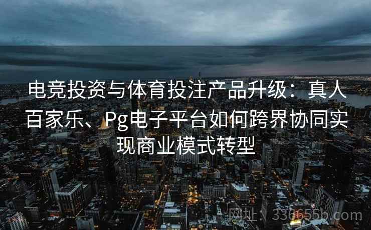 电竞投资与体育投注产品升级：真人百家乐、Pg电子平台如何跨界协同实现商业模式转型