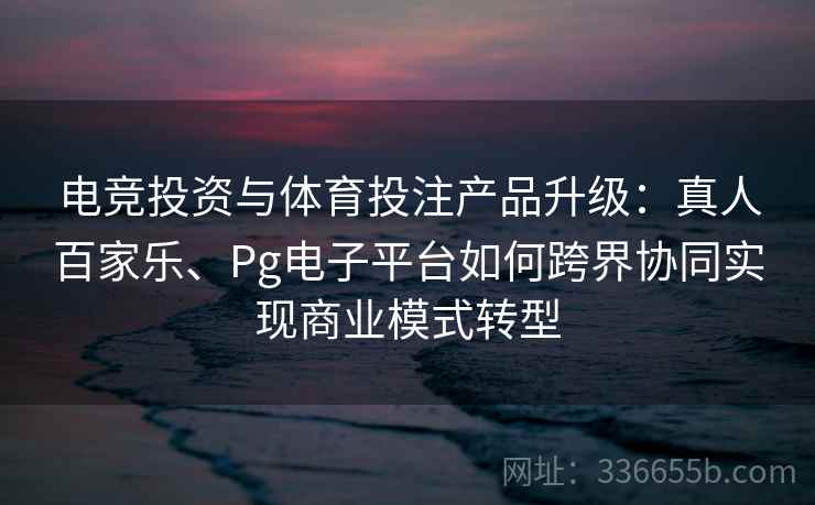 电竞投资与体育投注产品升级：真人百家乐、Pg电子平台如何跨界协同实现商业模式转型