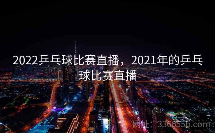 2022乒乓球比赛直播，2021年的乒乓球比赛直播