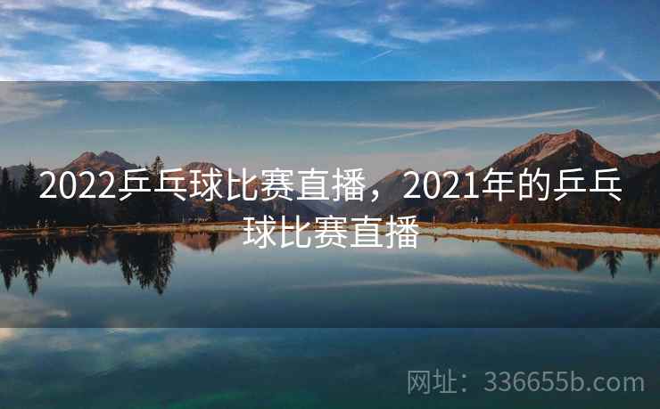 2022乒乓球比赛直播，2021年的乒乓球比赛直播
