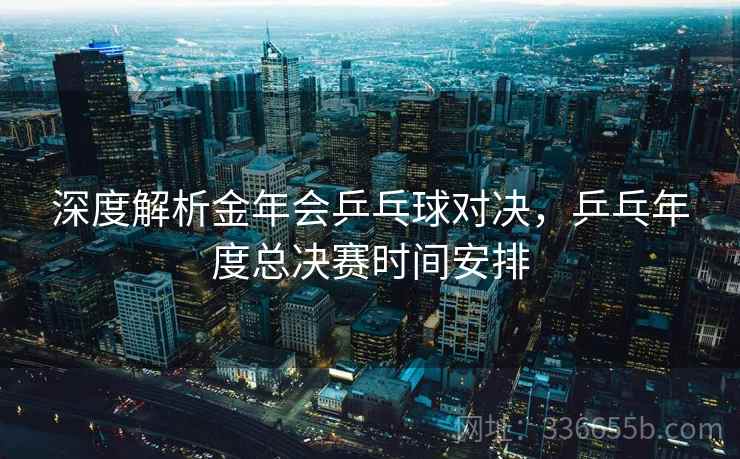 深度解析金年会乒乓球对决，乒乓年度总决赛时间安排
