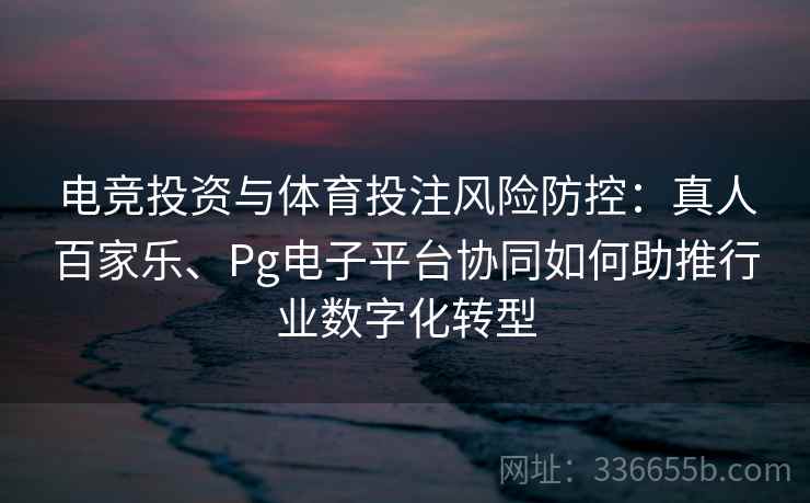 电竞投资与体育投注风险防控：真人百家乐、Pg电子平台协同如何助推行业数字化转型