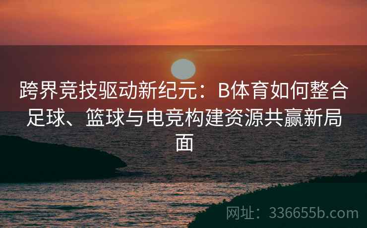 跨界竞技驱动新纪元：B体育如何整合足球、篮球与电竞构建资源共赢新局面