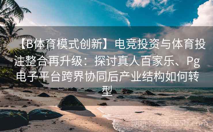【B体育模式创新】电竞投资与体育投注整合再升级：探讨真人百家乐、Pg电子平台跨界协同后产业结构如何转型