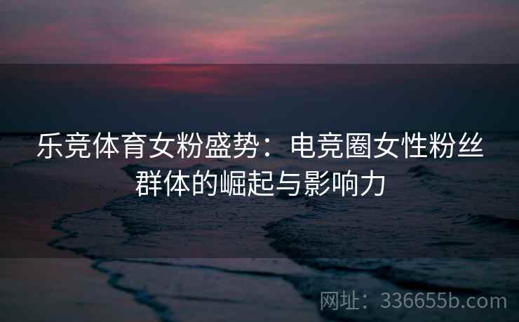 乐竞体育女粉盛势：电竞圈女性粉丝群体的崛起与影响力