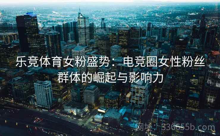 乐竞体育女粉盛势：电竞圈女性粉丝群体的崛起与影响力