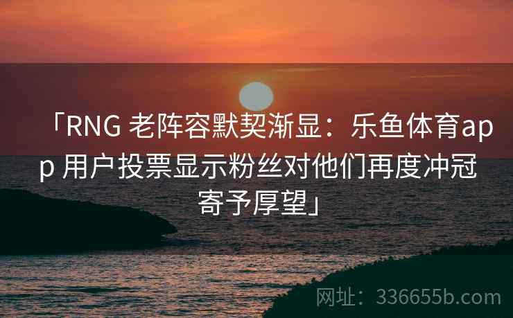「RNG 老阵容默契渐显：乐鱼体育app 用户投票显示粉丝对他们再度冲冠寄予厚望」