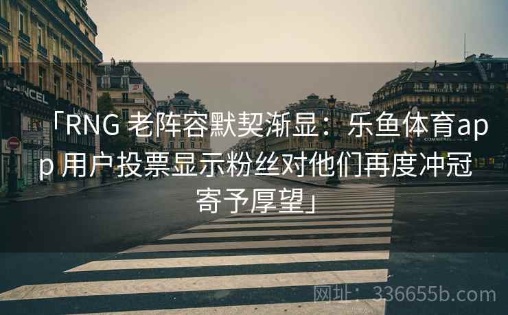 「RNG 老阵容默契渐显：乐鱼体育app 用户投票显示粉丝对他们再度冲冠寄予厚望」