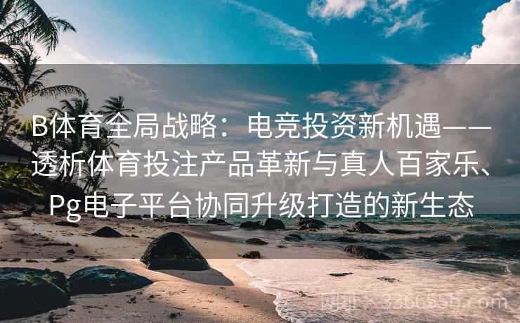 B体育全局战略：电竞投资新机遇——透析体育投注产品革新与真人百家乐、Pg电子平台协同升级打造的新生态