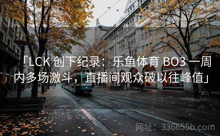 「LCK 创下纪录：乐鱼体育 BO3 一周内多场激斗，直播间观众破以往峰值」