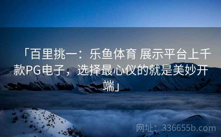 「百里挑一：乐鱼体育 展示平台上千款PG电子，选择最心仪的就是美妙开端」