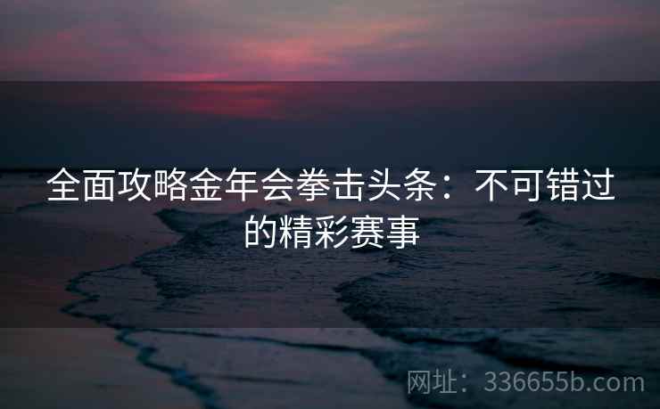 全面攻略金年会拳击头条：不可错过的精彩赛事
