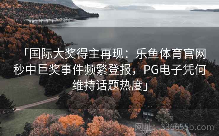 「国际大奖得主再现：乐鱼体育官网 秒中巨奖事件频繁登报，PG电子凭何维持话题热度」