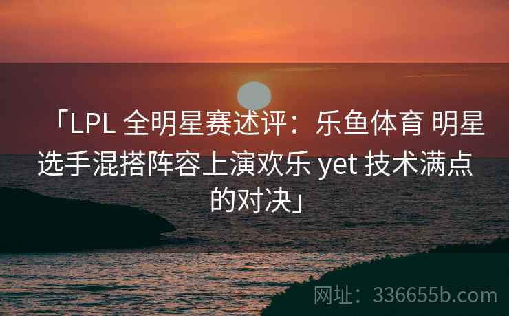「LPL 全明星赛述评：乐鱼体育 明星选手混搭阵容上演欢乐 yet 技术满点的对决」