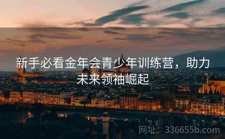新手必看金年会青少年训练营，助力未来领袖崛起