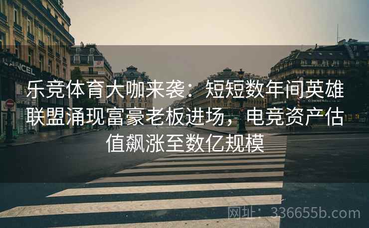 乐竞体育大咖来袭：短短数年间英雄联盟涌现富豪老板进场，电竞资产估值飙涨至数亿规模