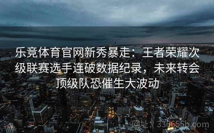 乐竞体育官网新秀暴走：王者荣耀次级联赛选手连破数据纪录，未来转会顶级队恐催生大波动
