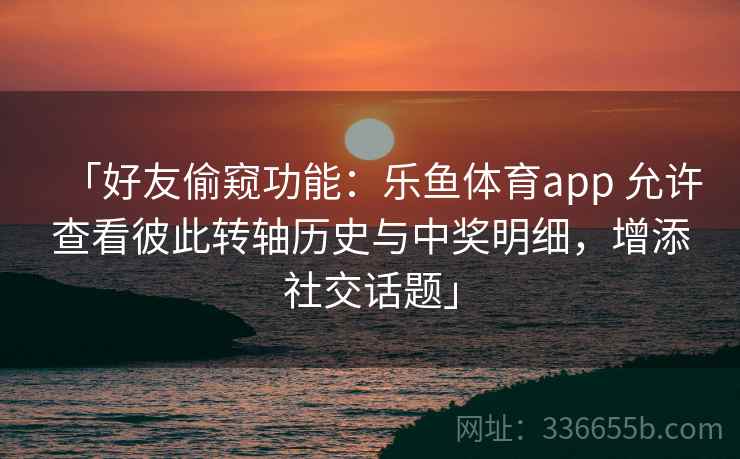 「好友偷窥功能：乐鱼体育app 允许查看彼此转轴历史与中奖明细，增添社交话题」