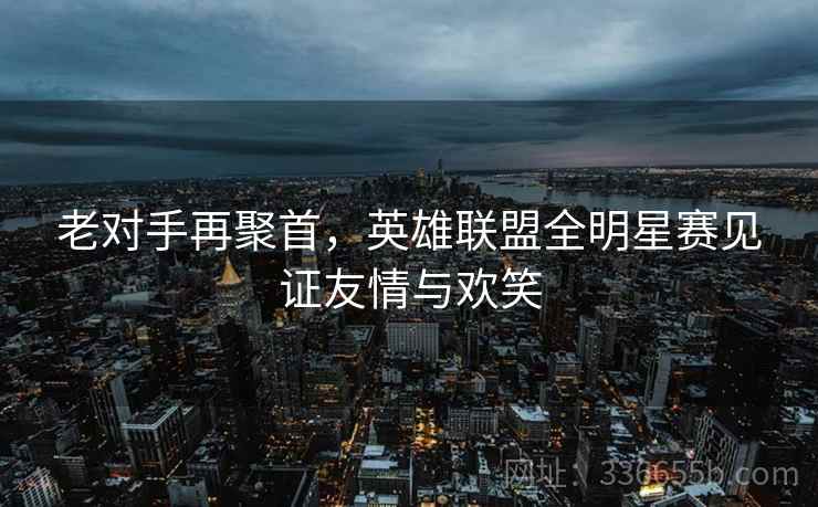 老对手再聚首，英雄联盟全明星赛见证友情与欢笑