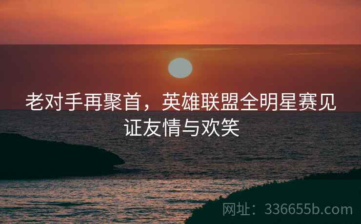 老对手再聚首，英雄联盟全明星赛见证友情与欢笑