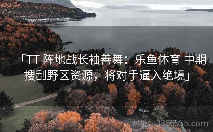 「TT 阵地战长袖善舞：乐鱼体育 中期搜刮野区资源，将对手逼入绝境」