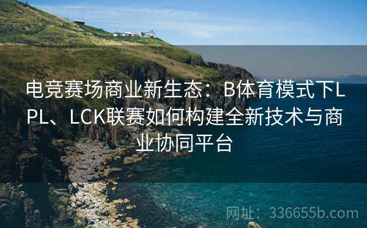 电竞赛场商业新生态：B体育模式下LPL、LCK联赛如何构建全新技术与商业协同平台