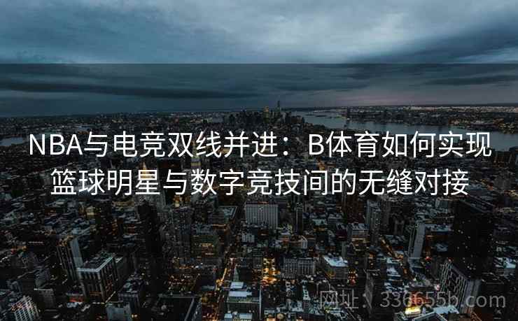 NBA与电竞双线并进：B体育如何实现篮球明星与数字竞技间的无缝对接