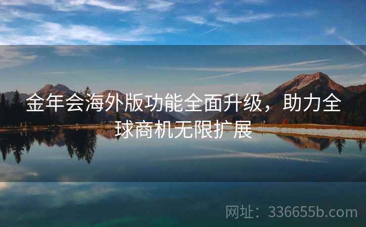 金年会海外版功能全面升级，助力全球商机无限扩展