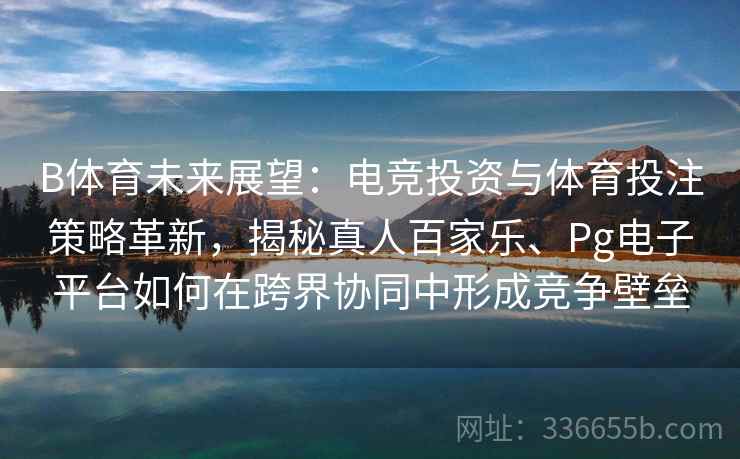 B体育未来展望：电竞投资与体育投注策略革新，揭秘真人百家乐、Pg电子平台如何在跨界协同中形成竞争壁垒
