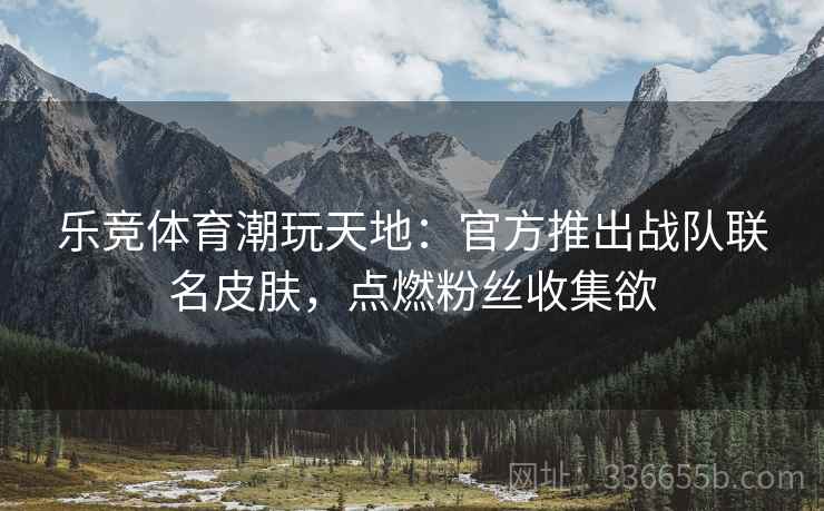 乐竞体育潮玩天地：官方推出战队联名皮肤，点燃粉丝收集欲