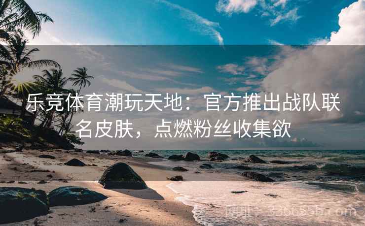 乐竞体育潮玩天地：官方推出战队联名皮肤，点燃粉丝收集欲