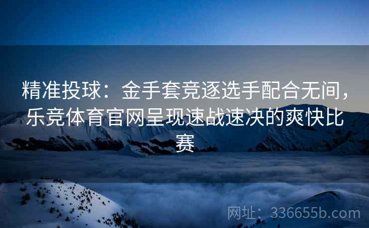精准投球：金手套竞逐选手配合无间，乐竞体育官网呈现速战速决的爽快比赛