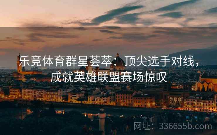乐竞体育群星荟萃：顶尖选手对线，成就英雄联盟赛场惊叹