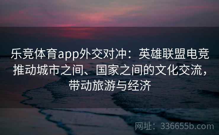 乐竞体育app外交对冲：英雄联盟电竞推动城市之间、国家之间的文化交流，带动旅游与经济