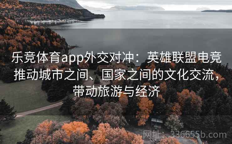 乐竞体育app外交对冲：英雄联盟电竞推动城市之间、国家之间的文化交流，带动旅游与经济
