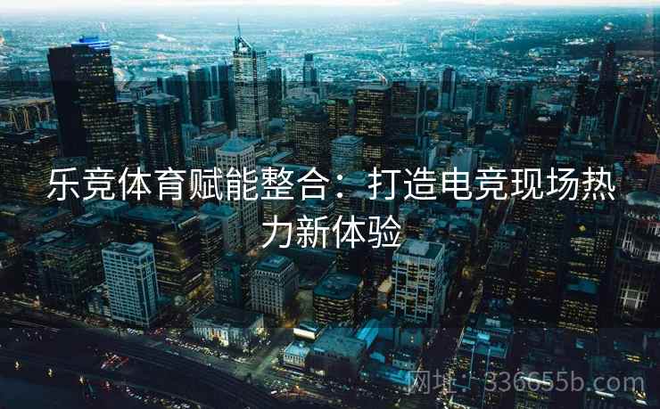 乐竞体育赋能整合：打造电竞现场热力新体验