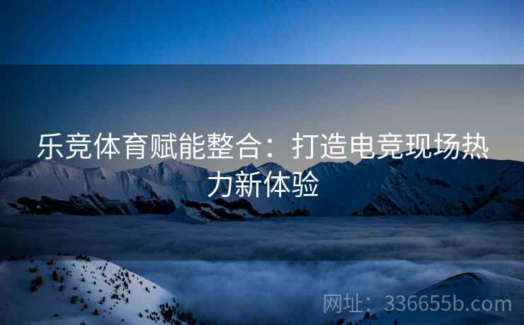 乐竞体育赋能整合：打造电竞现场热力新体验