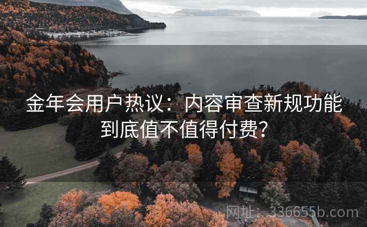 金年会用户热议：内容审查新规功能到底值不值得付费？